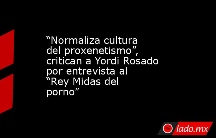 “Normaliza cultura del proxenetismo”, critican a Yordi Rosado por entrevista al “Rey Midas del porno”. Noticias en tiempo real