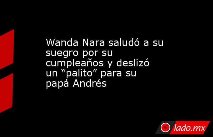 Wanda Nara saludó a su suegro por su cumpleaños y deslizó un “palito” para su papá Andrés. Noticias en tiempo real