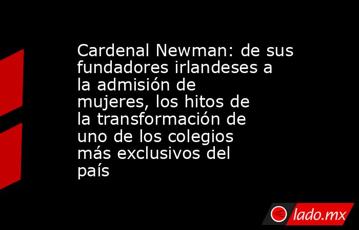 Cardenal Newman: de sus fundadores irlandeses a la admisión de mujeres, los hitos de la transformación de uno de los colegios más exclusivos del país. Noticias en tiempo real