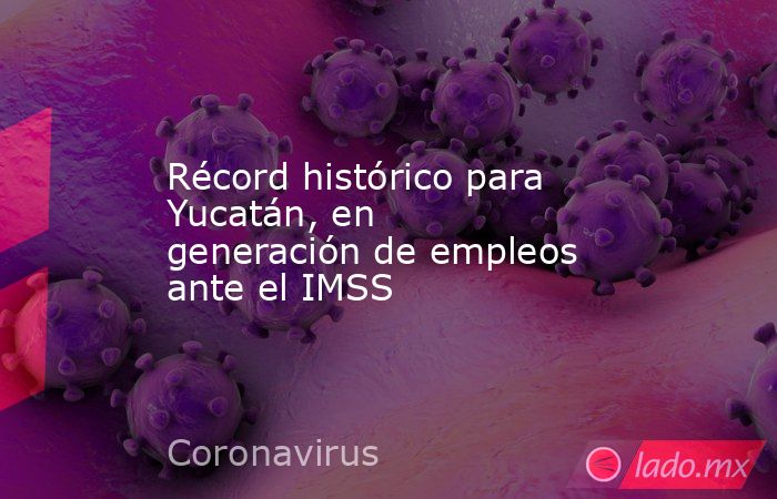 Récord histórico para Yucatán, en generación de empleos ante el IMSS. Noticias en tiempo real