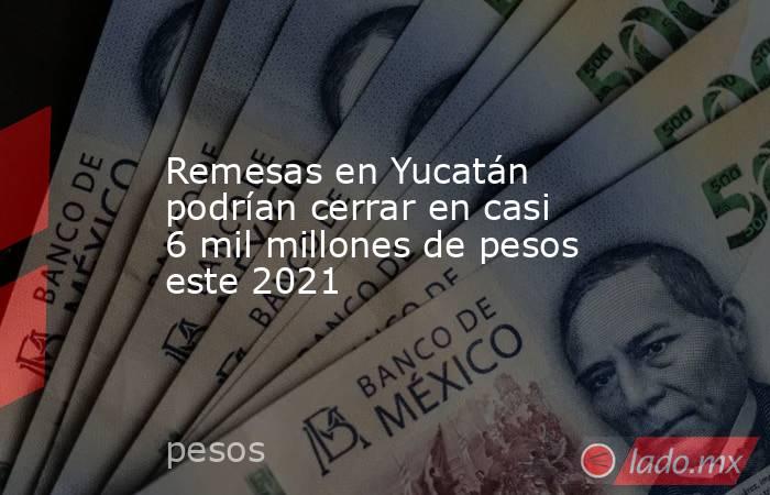 Remesas en Yucatán podrían cerrar en casi 6 mil millones de pesos este 2021. Noticias en tiempo real