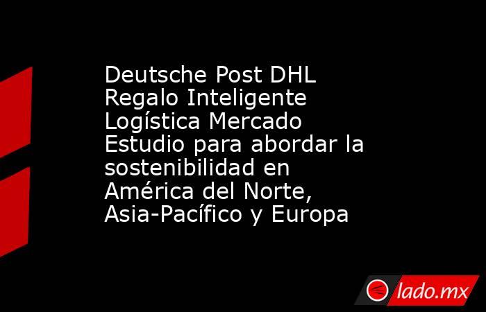 Deutsche Post DHL Regalo Inteligente Logística Mercado Estudio para abordar la sostenibilidad en América del Norte, Asia-Pacífico y Europa. Noticias en tiempo real