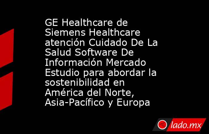 GE Healthcare de Siemens Healthcare atención Cuidado De La Salud Software De Información Mercado Estudio para abordar la sostenibilidad en América del Norte, Asia-Pacífico y Europa. Noticias en tiempo real