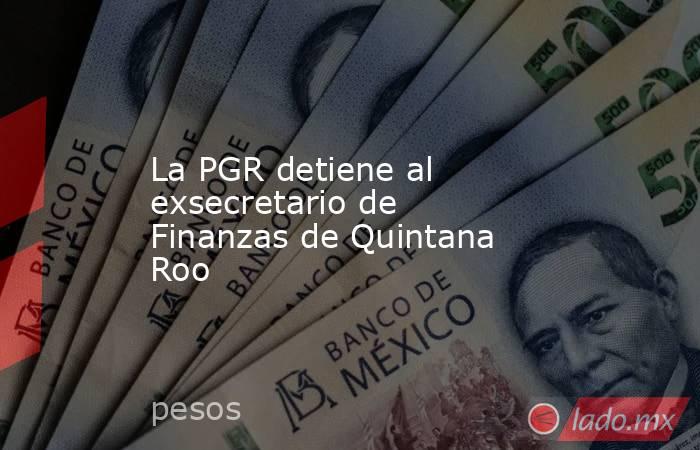 La PGR detiene al exsecretario de Finanzas de Quintana Roo. Noticias en tiempo real