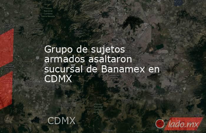 Grupo de sujetos armados asaltaron sucursal de Banamex en CDMX. Noticias en tiempo real