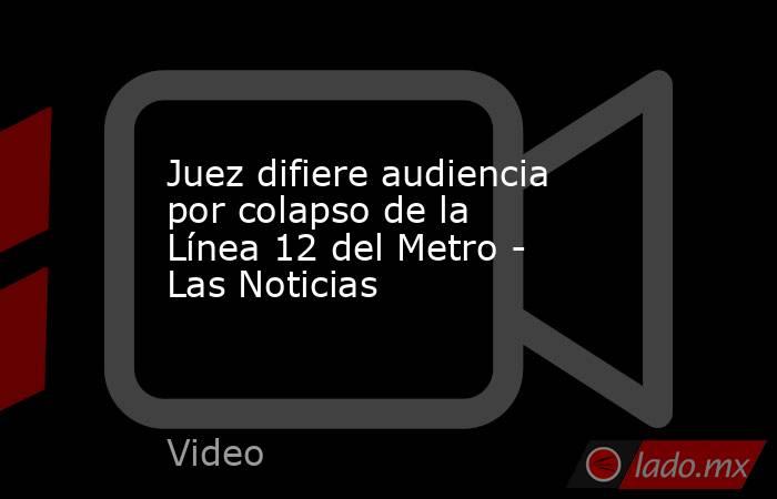 Juez difiere audiencia por colapso de la Línea 12 del Metro - Las Noticias. Noticias en tiempo real