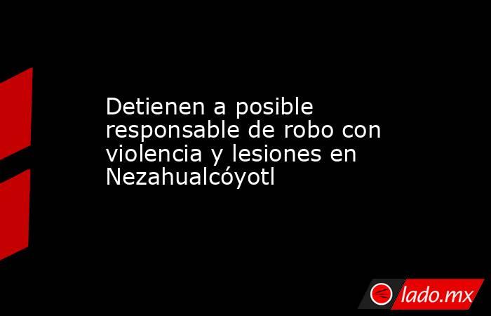 Detienen a posible responsable de robo con violencia y lesiones en Nezahualcóyotl. Noticias en tiempo real