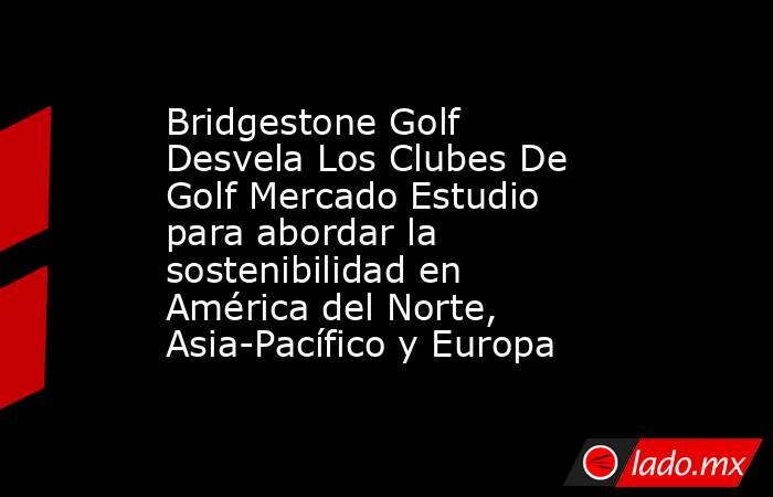 Bridgestone Golf Desvela Los Clubes De Golf Mercado Estudio para abordar la sostenibilidad en América del Norte, Asia-Pacífico y Europa. Noticias en tiempo real