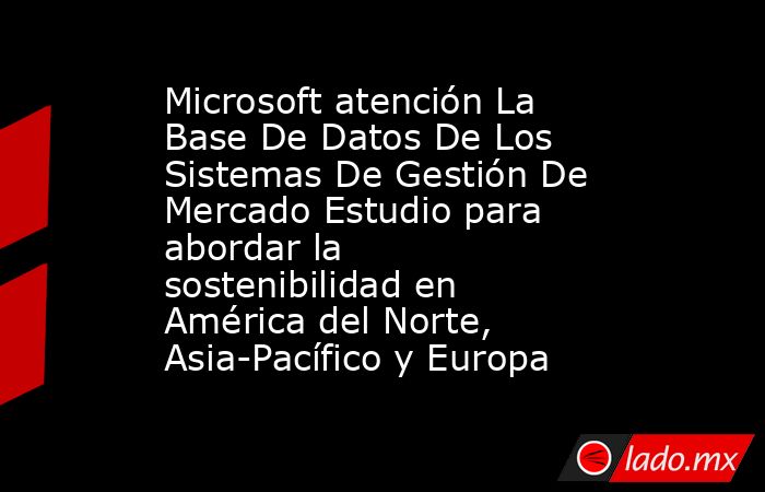 Microsoft atención La Base De Datos De Los Sistemas De Gestión De Mercado Estudio para abordar la sostenibilidad en América del Norte, Asia-Pacífico y Europa. Noticias en tiempo real