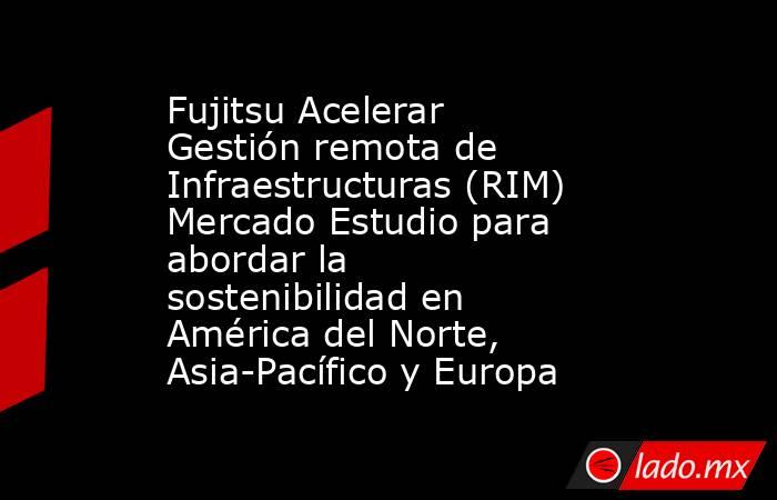 Fujitsu Acelerar Gestión remota de Infraestructuras (RIM) Mercado Estudio para abordar la sostenibilidad en América del Norte, Asia-Pacífico y Europa. Noticias en tiempo real