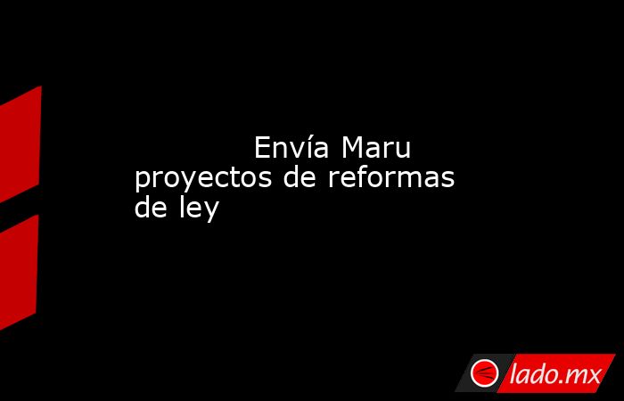             Envía Maru proyectos de reformas de ley            . Noticias en tiempo real