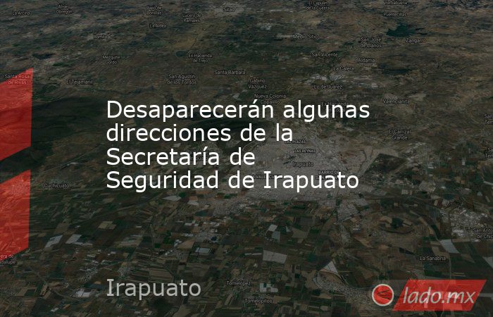 Desaparecerán algunas direcciones de la Secretaría de Seguridad de Irapuato. Noticias en tiempo real