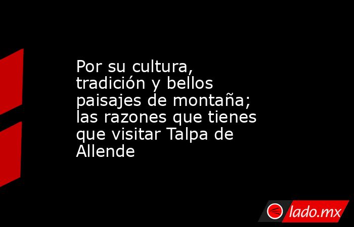 Por su cultura, tradición y bellos paisajes de montaña; las razones que tienes que visitar Talpa de Allende. Noticias en tiempo real