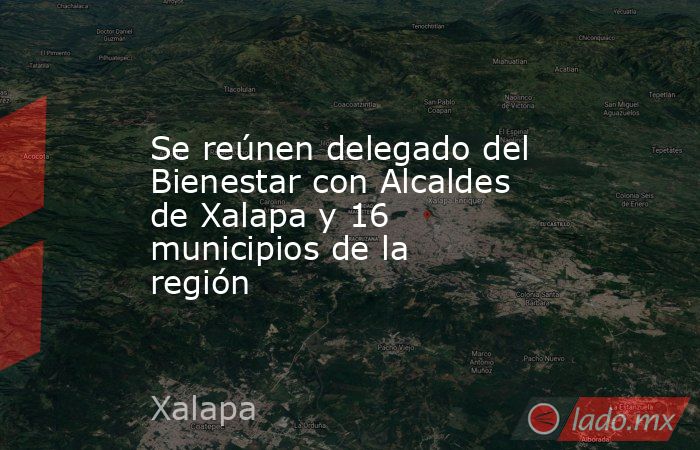 Se reúnen delegado del Bienestar con Alcaldes de Xalapa y 16 municipios de la región. Noticias en tiempo real