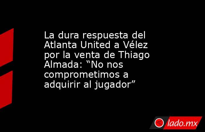 La dura respuesta del Atlanta United a Vélez por la venta de Thiago Almada: “No nos comprometimos a adquirir al jugador”. Noticias en tiempo real