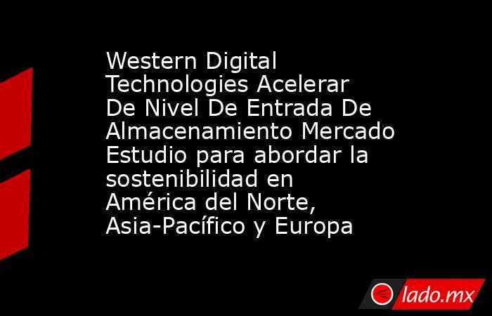 Western Digital Technologies Acelerar De Nivel De Entrada De Almacenamiento Mercado Estudio para abordar la sostenibilidad en América del Norte, Asia-Pacífico y Europa. Noticias en tiempo real