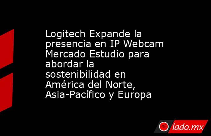 Logitech Expande la presencia en IP Webcam Mercado Estudio para abordar la sostenibilidad en América del Norte, Asia-Pacífico y Europa. Noticias en tiempo real