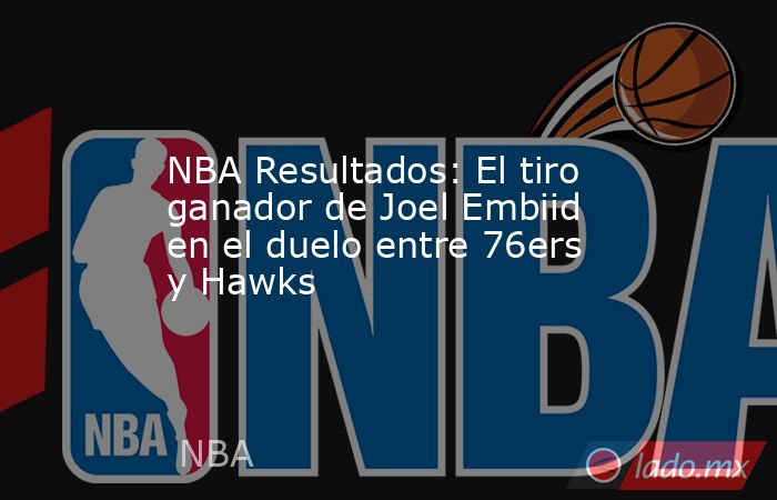 NBA Resultados: El tiro ganador de Joel Embiid en el duelo entre 76ers y Hawks . Noticias en tiempo real