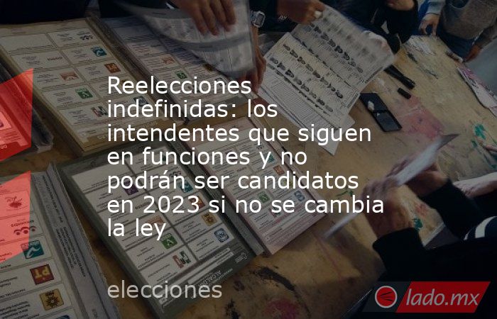 Reelecciones indefinidas: los intendentes que siguen en funciones y no podrán ser candidatos en 2023 si no se cambia la ley. Noticias en tiempo real