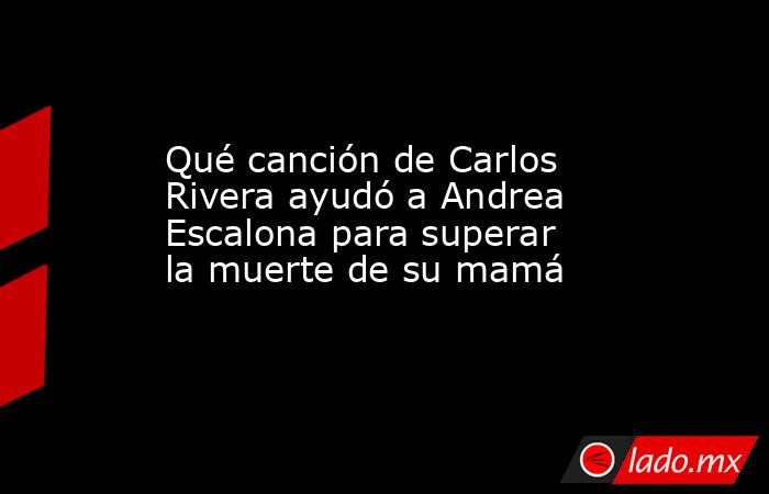 Qué canción de Carlos Rivera ayudó a Andrea Escalona para superar la muerte de su mamá. Noticias en tiempo real