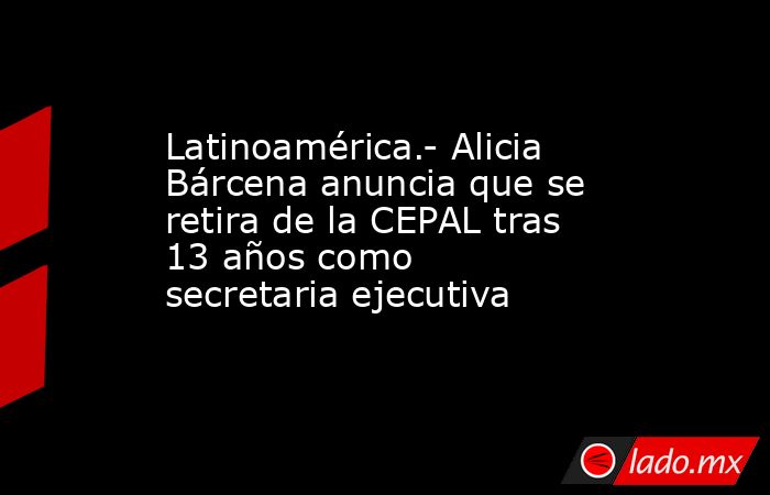 Latinoamérica.- Alicia Bárcena anuncia que se retira de la CEPAL tras 13 años como secretaria ejecutiva. Noticias en tiempo real