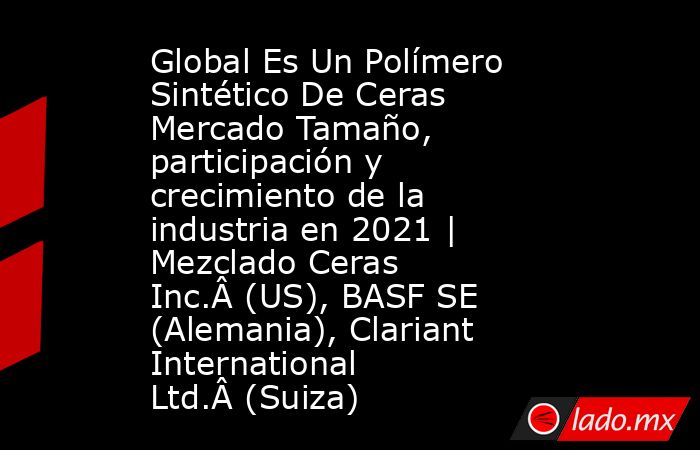 Global Es Un Polímero Sintético De Ceras Mercado Tamaño, participación y crecimiento de la industria en 2021 | Mezclado Ceras Inc.Â (US), BASF SE (Alemania), Clariant International Ltd.Â (Suiza). Noticias en tiempo real