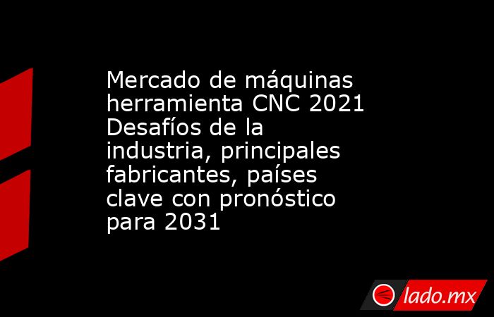 Mercado de máquinas herramienta CNC 2021 Desafíos de la industria, principales fabricantes, países clave con pronóstico para 2031. Noticias en tiempo real