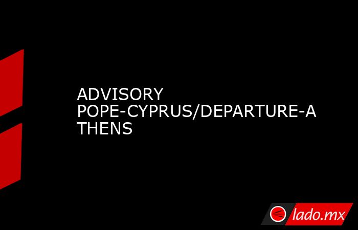 ADVISORY POPE-CYPRUS/DEPARTURE-ATHENS. Noticias en tiempo real