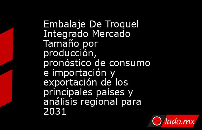 Embalaje De Troquel Integrado Mercado Tamaño por producción, pronóstico de consumo e importación y exportación de los principales países y análisis regional para 2031. Noticias en tiempo real