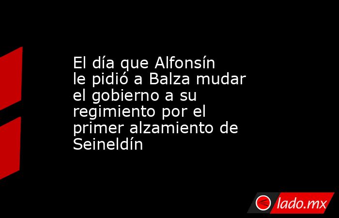 El día que Alfonsín le pidió a Balza mudar el gobierno a su regimiento por el primer alzamiento de Seineldín. Noticias en tiempo real