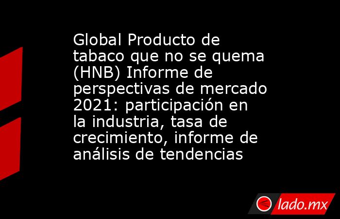 Global Producto de tabaco que no se quema (HNB) Informe de perspectivas de mercado 2021: participación en la industria, tasa de crecimiento, informe de análisis de tendencias. Noticias en tiempo real
