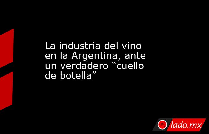 La industria del vino en la Argentina, ante un verdadero “cuello de botella”. Noticias en tiempo real