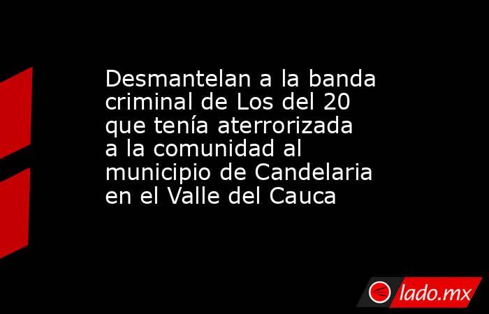 Desmantelan a la banda criminal de Los del 20 que tenía aterrorizada a la comunidad al municipio de Candelaria en el Valle del Cauca . Noticias en tiempo real