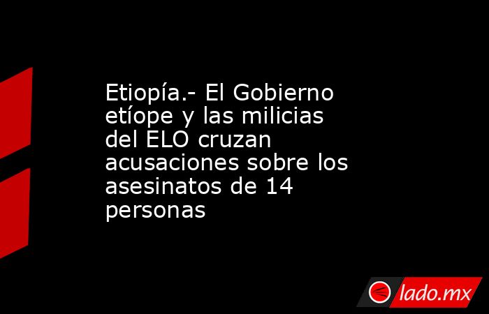 Etiopía.- El Gobierno etíope y las milicias del ELO cruzan acusaciones sobre los asesinatos de 14 personas. Noticias en tiempo real