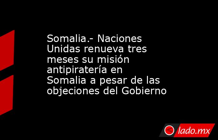 Somalia.- Naciones Unidas renueva tres meses su misión antipiratería en Somalia a pesar de las objeciones del Gobierno. Noticias en tiempo real