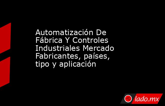 Automatización De Fábrica Y Controles Industriales Mercado Fabricantes, países, tipo y aplicación. Noticias en tiempo real