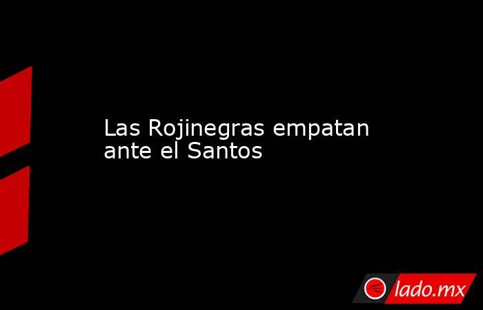 Las Rojinegras empatan ante el Santos. Noticias en tiempo real