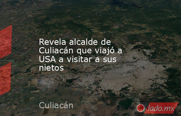 Revela alcalde de Culiacán que viajó a USA a visitar a sus nietos. Noticias en tiempo real