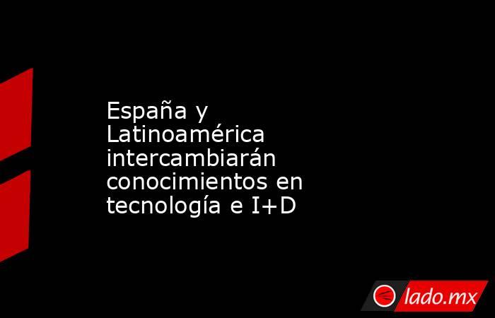 España y Latinoamérica intercambiarán conocimientos en tecnología e I+D. Noticias en tiempo real