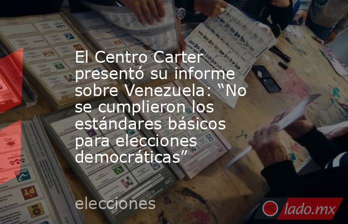 El Centro Carter presentó su informe sobre Venezuela: “No se cumplieron los estándares básicos para elecciones democráticas”. Noticias en tiempo real
