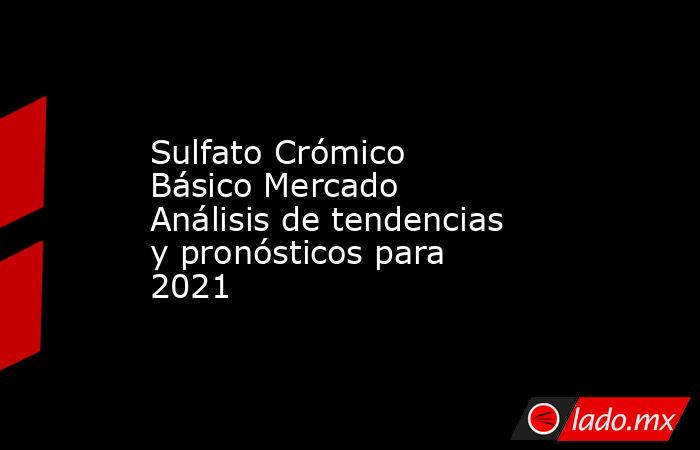 Sulfato Crómico Básico Mercado Análisis de tendencias y pronósticos para 2021. Noticias en tiempo real