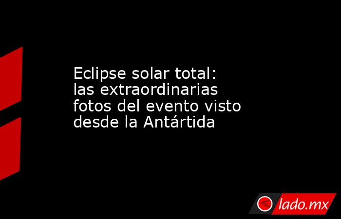 Eclipse solar total: las extraordinarias fotos del evento visto desde la Antártida. Noticias en tiempo real