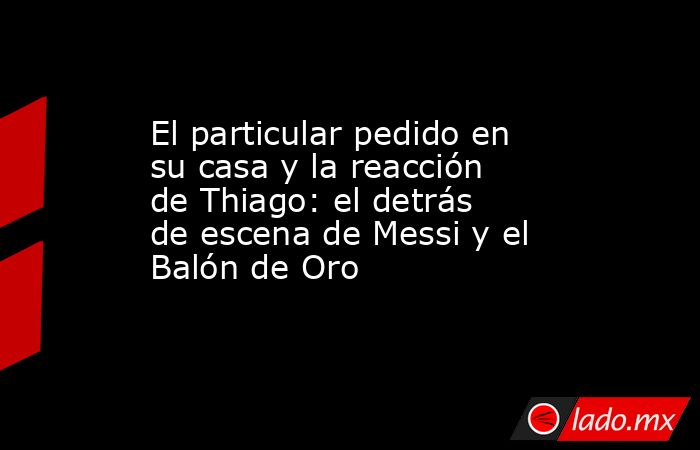 El particular pedido en su casa y la reacción de Thiago: el detrás de escena de Messi y el Balón de Oro. Noticias en tiempo real