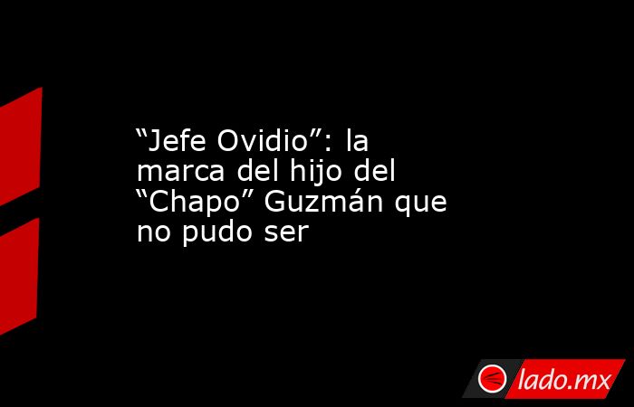“Jefe Ovidio”: la marca del hijo del “Chapo” Guzmán que no pudo ser . Noticias en tiempo real
