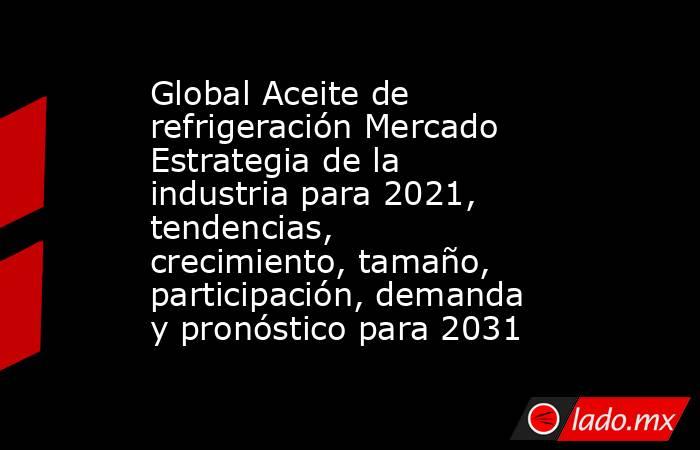 Global Aceite de refrigeración Mercado Estrategia de la industria para 2021, tendencias, crecimiento, tamaño, participación, demanda y pronóstico para 2031. Noticias en tiempo real
