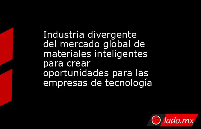Industria divergente del mercado global de materiales inteligentes para crear oportunidades para las empresas de tecnología. Noticias en tiempo real
