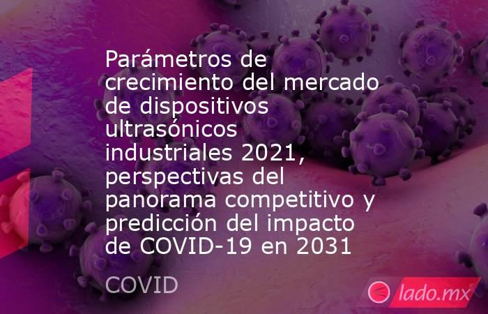Parámetros de crecimiento del mercado de dispositivos ultrasónicos industriales 2021, perspectivas del panorama competitivo y predicción del impacto de COVID-19 en 2031. Noticias en tiempo real