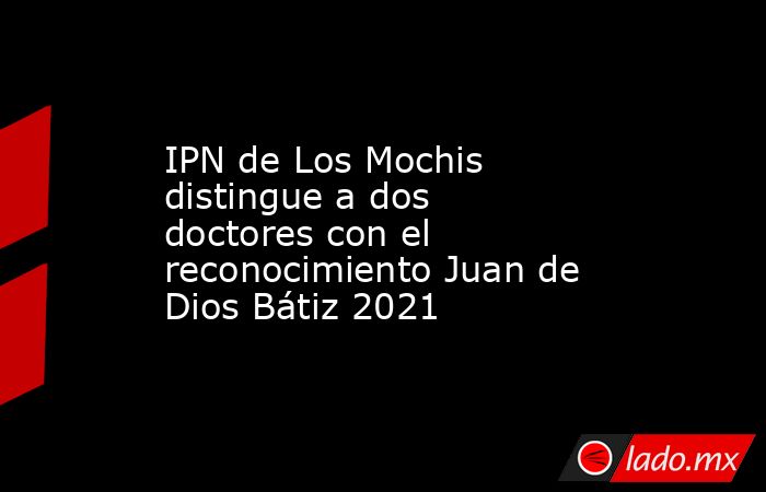 IPN de Los Mochis distingue a dos doctores con el reconocimiento Juan de Dios Bátiz 2021. Noticias en tiempo real