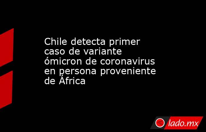 Chile detecta primer caso de variante ómicron de coronavirus en persona proveniente de África. Noticias en tiempo real
