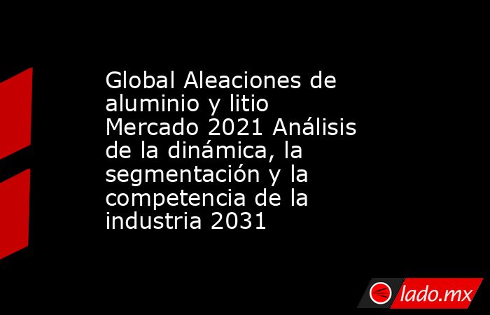 Global Aleaciones de aluminio y litio Mercado 2021 Análisis de la dinámica, la segmentación y la competencia de la industria 2031. Noticias en tiempo real